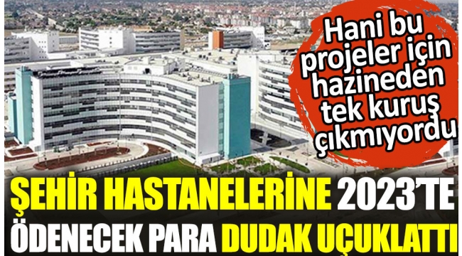 Şehir hastanelerine 2023te ödenecek para dudak uçuklattı. Hani bu projeler için hazineden tek kuruş çıkmıyordu